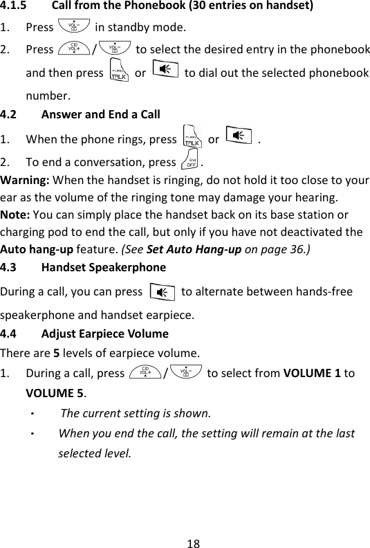 18   4.1.5 Call from the Phonebook (30 entries on handset) 1. Press - in standby mode. 2. Press +/- to select the desired entry in the phonebook and then press    or    to dial out the selected phonebook number. 4.2 Answer and End a Call 1. When the phone rings, press    or    . 2. To end a conversation, press O. Warning: When the handset is ringing, do not hold it too close to your ear as the volume of the ringing tone may damage your hearing. Note: You can simply place the handset back on its base station or charging pod to end the call, but only if you have not deactivated the Auto hang-up feature. (See Set Auto Hang-up on page 36.) 4.3 Handset Speakerphone During a call, you can press    to alternate between hands-free speakerphone and handset earpiece. 4.4 Adjust Earpiece Volume There are 5 levels of earpiece volume. 1. During a call, press +/- to select from VOLUME 1 to VOLUME 5.   The current setting is shown. When you end the call, the setting will remain at the last selected level. 