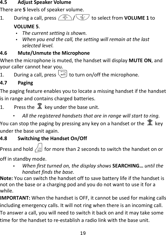 19   4.5 Adjust Speaker Volume There are 5 levels of speaker volume. 1. During a call, press +/- to select from VOLUME 1 to VOLUME 5.  The current setting is shown. When you end the call, the setting will remain at the last selected level. 4.6 Mute/Unmute the Microphone When the microphone is muted, the handset will display MUTE ON, and your caller cannot hear you. 1. During a call, press m to turn on/off the microphone. 4.7 Paging The paging feature enables you to locate a missing handset if the handset is in range and contains charged batteries. 1. Press the    key under the base unit.   All the registered handsets that are in range will start to ring. You can stop the paging by pressing any key on a handset or the    key under the base unit again. 4.8 Switching the Handset On/Off Press and hold O for more than 2 seconds to switch the handset on or off in standby mode. When first turned on, the display shows SEARCHING… until the handset finds the base. Note: You can switch the handset off to save battery life if the handset is not on the base or a charging pod and you do not want to use it for a while. IMPORTANT: When the handset is OFF, it cannot be used for making calls including emergency calls. It will not ring when there is an incoming call. To answer a call, you will need to switch it back on and it may take some time for the handset to re-establish a radio link with the base unit. 