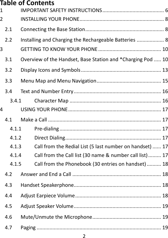 2   Table of Contents 1 IMPORTANT SAFETY INSTRUCTIONS ........................................... 6 2 INSTALLING YOUR PHONE ........................................................... 8 2.1 Connecting the Base Station ....................................................... 8 2.2 Installing and Charging the Rechargeable Batteries ................... 8 3 GETTING TO KNOW YOUR PHONE ............................................ 10 3.1 Overview of the Handset, Base Station and *Charging Pod ..... 10 3.2 Display Icons and Symbols ........................................................ 13 3.3 Menu Map and Menu Navigation ............................................. 15 3.4 Text and Number Entry ............................................................. 16 3.4.1 Character Map ................................................................ 16 4 USING YOUR PHONE ................................................................. 17 4.1 Make a Call ............................................................................... 17 4.1.1 Pre-dialing ....................................................................... 17 4.1.2 Direct Dialing ................................................................... 17 4.1.3 Call from the Redial List (5 last number on handset) ...... 17 4.1.4 Call from the Call list (30 name &amp; number call list) ......... 17 4.1.5 Call from the Phonebook (30 entries on handset) .......... 18 4.2 Answer and End a Call .............................................................. 18 4.3 Handset Speakerphone............................................................. 18 4.4 Adjust Earpiece Volume ............................................................ 18 4.5 Adjust Speaker Volume ............................................................. 19 4.6 Mute/Unmute the Microphone ................................................ 19 4.7 Paging ....................................................................................... 19 