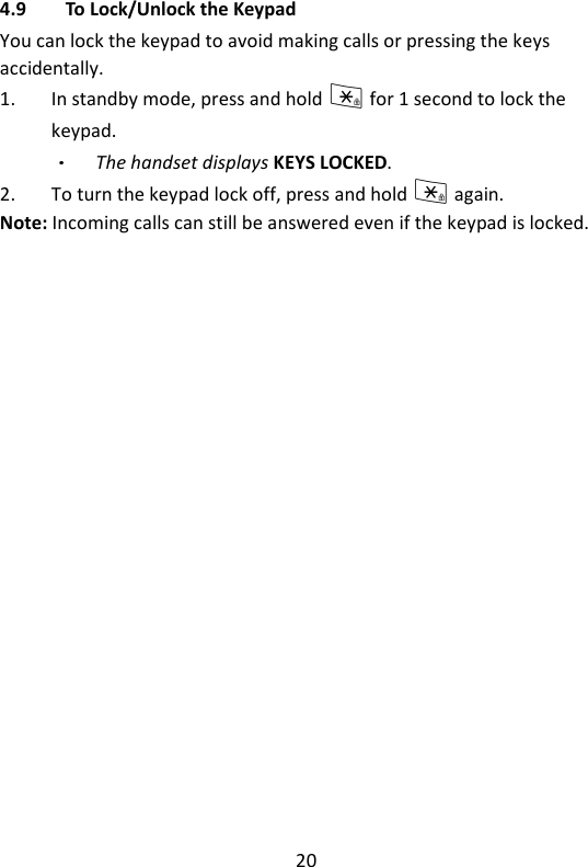 20   4.9 To Lock/Unlock the Keypad You can lock the keypad to avoid making calls or pressing the keys accidentally. 1. In standby mode, press and hold * for 1 second to lock the keypad. The handset displays KEYS LOCKED. 2. To turn the keypad lock off, press and hold * again. Note: Incoming calls can still be answered even if the keypad is locked.    