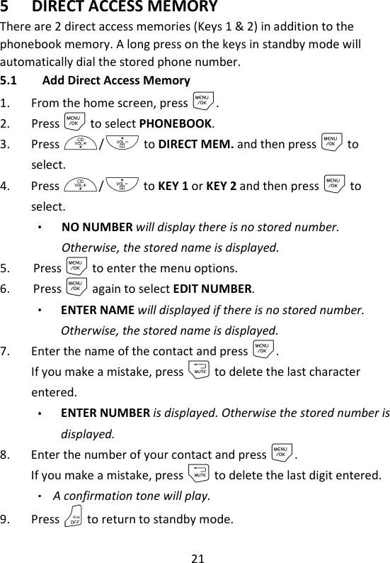 21   5 DIRECT ACCESS MEMORY There are 2 direct access memories (Keys 1 &amp; 2) in addition to the phonebook memory. A long press on the keys in standby mode will automatically dial the stored phone number. 5.1 Add Direct Access Memory 1. From the home screen, press M. 2. Press M to select PHONEBOOK. 3. Press +/- to DIRECT MEM. and then press M to select. 4. Press +/- to KEY 1 or KEY 2 and then press M to select. NO NUMBER will display there is no stored number. Otherwise, the stored name is displayed. 5. Press M to enter the menu options. 6. Press M again to select EDIT NUMBER. ENTER NAME will displayed if there is no stored number. Otherwise, the stored name is displayed. 7. Enter the name of the contact and press M. If you make a mistake, press m to delete the last character entered. ENTER NUMBER is displayed. Otherwise the stored number is displayed. 8. Enter the number of your contact and press M. If you make a mistake, press m to delete the last digit entered. A confirmation tone will play. 9. Press O to return to standby mode. 