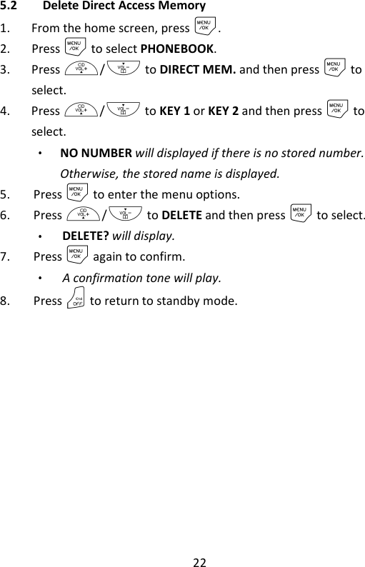 22   5.2 Delete Direct Access Memory 1. From the home screen, press M. 2. Press M to select PHONEBOOK. 3. Press +/- to DIRECT MEM. and then press M to select. 4. Press +/- to KEY 1 or KEY 2 and then press M to select. NO NUMBER will displayed if there is no stored number. Otherwise, the stored name is displayed. 5. Press M to enter the menu options. 6. Press +/- to DELETE and then press M to select. DELETE? will display. 7. Press M again to confirm.   A confirmation tone will play. 8. Press O to return to standby mode.     