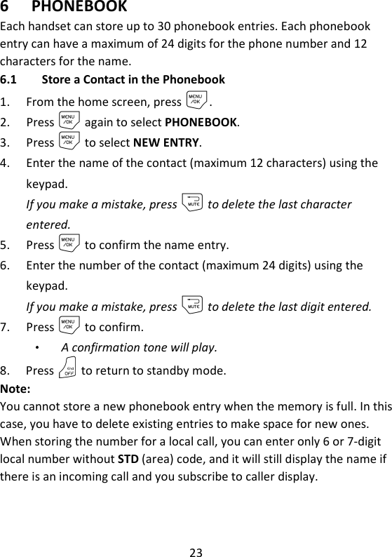 23   6 PHONEBOOK Each handset can store up to 30 phonebook entries. Each phonebook entry can have a maximum of 24 digits for the phone number and 12 characters for the name.   6.1 Store a Contact in the Phonebook 1. From the home screen, press M. 2. Press M again to select PHONEBOOK. 3. Press M to select NEW ENTRY. 4. Enter the name of the contact (maximum 12 characters) using the keypad. If you make a mistake, press m to delete the last character entered. 5. Press M to confirm the name entry. 6. Enter the number of the contact (maximum 24 digits) using the keypad.   If you make a mistake, press m to delete the last digit entered. 7. Press M to confirm.   A confirmation tone will play. 8. Press O to return to standby mode. Note:   You cannot store a new phonebook entry when the memory is full. In this case, you have to delete existing entries to make space for new ones. When storing the number for a local call, you can enter only 6 or 7-digit local number without STD (area) code, and it will still display the name if there is an incoming call and you subscribe to caller display.   