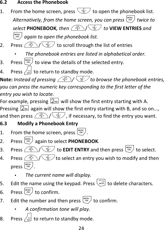 24   6.2 Access the Phonebook 1. From the home screen, press - to open the phonebook list. Alternatively, from the home screen, you can press M twice to select PHONEBOOK, then +/- to VIEW ENTRIES and M again to open the phonebook list.     2. Press +/- to scroll through the list of entries The phonebook entries are listed in alphabetical order. 3. Press M to view the details of the selected entry. 4. Press O to return to standby mode. Note: Instead of pressing +/- to browse the phonebook entries, you can press the numeric key corresponding to the first letter of the entry you wish to locate.   For example, pressing 2 will show the first entry starting with A. Pressing 2 again will show the first entry starting with B, and so on..., and then press +/-, if necessary, to find the entry you want. 6.3 Modify a Phonebook Entry 1. From the home screen, press M. 2. Press M again to select PHONEBOOK. 3. Press +/- to EDIT ENTRY and then press M to select. 4. Press +/-to select an entry you wish to modify and then press M. The current name will display. 5. Edit the name using the keypad. Press m to delete characters. 6. Press M to confirm. 7. Edit the number and then press M to confirm.   A confirmation tone will play. 8. Press O to return to standby mode. 