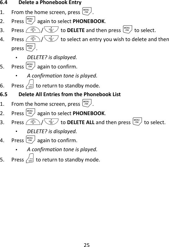 25   6.4 Delete a Phonebook Entry 1. From the home screen, press M. 2. Press M again to select PHONEBOOK. 3. Press +/- to DELETE and then press M to select.   4. Press +/- to select an entry you wish to delete and then press M. DELETE? is displayed. 5. Press M again to confirm.   A confirmation tone is played. 6. Press O to return to standby mode. 6.5 Delete All Entries from the Phonebook List 1. From the home screen, press M. 2. Press M again to select PHONEBOOK. 3. Press +/- to DELETE ALL and then press M to select. DELETE? is displayed. 4. Press M again to confirm.   A confirmation tone is played. 5. Press O to return to standby mode.   