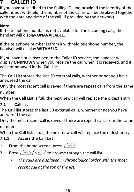 26   7 CALLER ID If you have subscribed to the Calling ID, and provided the identity of the caller is not withheld, the number of the caller will be displayed together with the date and time of the call (if provided by the network)    Note: If the telephone number is not available for the incoming calls, the handset will display UNAVAILABLE.  If the telephone number is from a withheld telephone number, the handset will display WITHHELD    If you have not subscribed to the Caller ID service, the handset will display UNKNOWN when you receive the call when it is received, and it will not be saved in the Call List.  The Call List stores the last 30 external calls, whether or not you have answered the call.   Only the most recent call is saved if there are repeat calls from the same number.   When the Call List is full, the next new call will replace the oldest entry. 7.1 Call list The Call list stores the last 30 external calls, whether or not you have answered the call.   Only the most recent call is saved if there are repeat calls from the same number.   When the Call list is full, the next new call will replace the oldest entry. 7.1.1 Access the Call List 1. From the home screen, press +. 2. Press +/- to browse through the call list.   The calls are displayed in chronological order with the most recent call at the top of the list. 