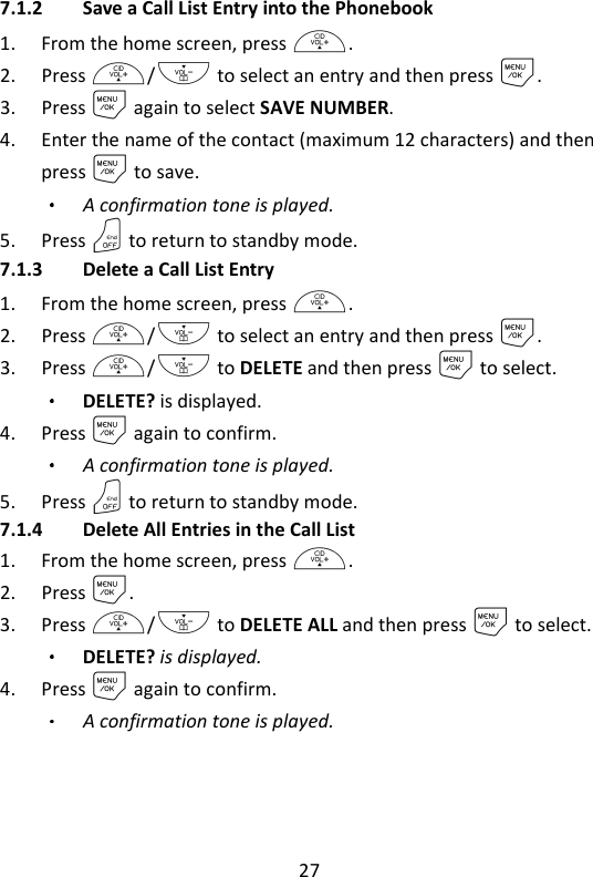 27   7.1.2 Save a Call List Entry into the Phonebook 1. From the home screen, press +. 2. Press +/- to select an entry and then press M. 3. Press M again to select SAVE NUMBER. 4. Enter the name of the contact (maximum 12 characters) and then press M to save. A confirmation tone is played. 5. Press O to return to standby mode. 7.1.3 Delete a Call List Entry 1. From the home screen, press +. 2. Press +/- to select an entry and then press M. 3. Press +/- to DELETE and then press M to select. DELETE? is displayed. 4. Press M again to confirm. A confirmation tone is played. 5. Press O to return to standby mode. 7.1.4 Delete All Entries in the Call List 1. From the home screen, press +. 2. Press M. 3. Press +/- to DELETE ALL and then press M to select.   DELETE? is displayed. 4. Press M again to confirm. A confirmation tone is played. 