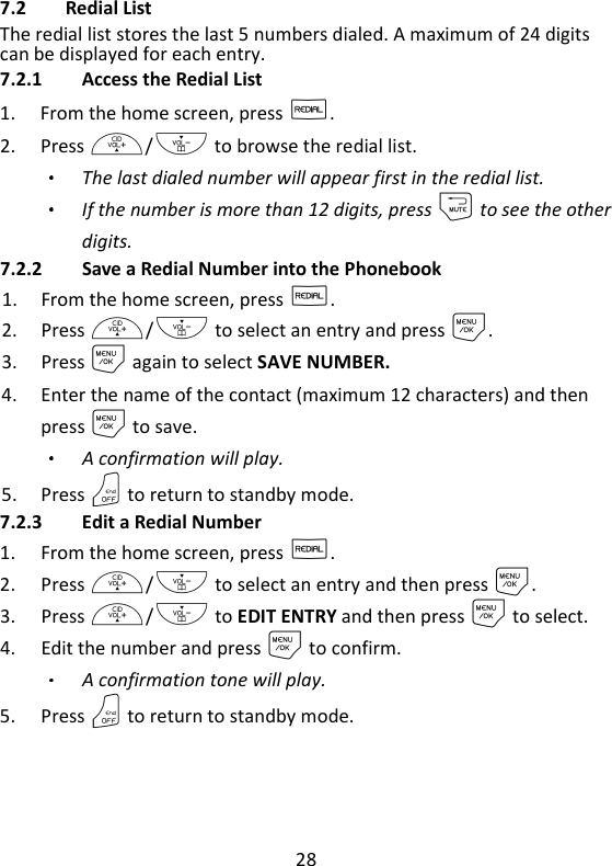 28   7.2 Redial List The redial list stores the last 5 numbers dialed. A maximum of 24 digits can be displayed for each entry. 7.2.1 Access the Redial List 1. From the home screen, press R. 2. Press +/- to browse the redial list.   The last dialed number will appear first in the redial list. If the number is more than 12 digits, press m to see the other digits. 7.2.2 Save a Redial Number into the Phonebook 1. From the home screen, press R. 2. Press +/- to select an entry and press M. 3. Press M again to select SAVE NUMBER. 4. Enter the name of the contact (maximum 12 characters) and then press M to save. A confirmation will play. 5. Press O to return to standby mode. 7.2.3 Edit a Redial Number 1. From the home screen, press R. 2. Press +/- to select an entry and then press M. 3. Press +/- to EDIT ENTRY and then press M to select. 4. Edit the number and press M to confirm. A confirmation tone will play. 5. Press O to return to standby mode.  