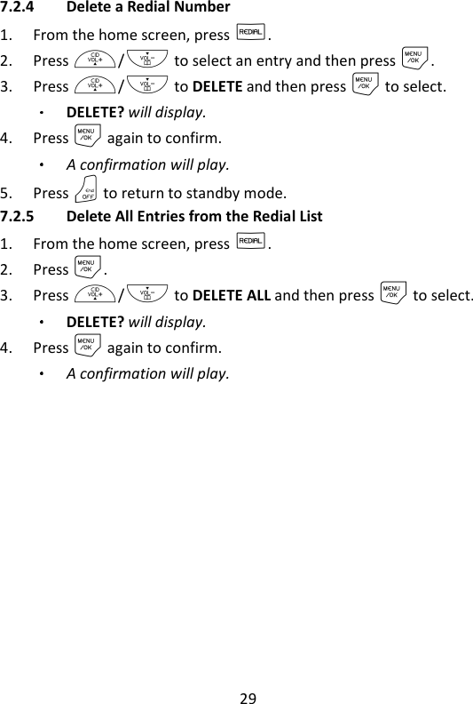 29   7.2.4 Delete a Redial Number 1. From the home screen, press R. 2. Press +/- to select an entry and then press M. 3. Press +/- to DELETE and then press M to select. DELETE? will display. 4. Press M again to confirm. A confirmation will play. 5. Press O to return to standby mode. 7.2.5 Delete All Entries from the Redial List 1. From the home screen, press R. 2. Press M. 3. Press +/- to DELETE ALL and then press M to select. DELETE? will display.   4. Press M again to confirm. A confirmation will play.  