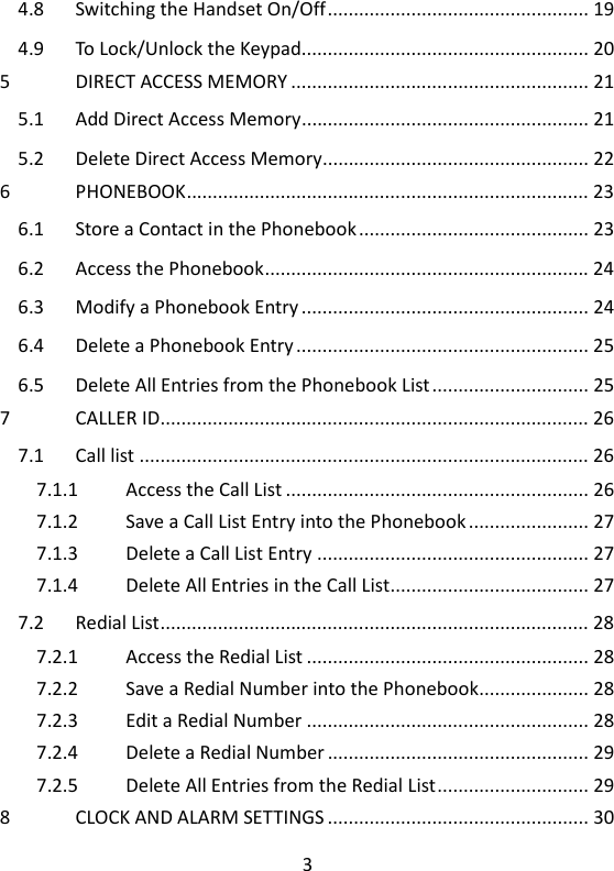 3   4.8 Switching the Handset On/Off .................................................. 19 4.9 To Lock/Unlock the Keypad....................................................... 20 5 DIRECT ACCESS MEMORY ......................................................... 21 5.1 Add Direct Access Memory ....................................................... 21 5.2 Delete Direct Access Memory................................................... 22 6 PHONEBOOK ............................................................................. 23 6.1 Store a Contact in the Phonebook ............................................ 23 6.2 Access the Phonebook .............................................................. 24 6.3 Modify a Phonebook Entry ....................................................... 24 6.4 Delete a Phonebook Entry ........................................................ 25 6.5 Delete All Entries from the Phonebook List .............................. 25 7 CALLER ID .................................................................................. 26 7.1 Call list ...................................................................................... 26 7.1.1 Access the Call List .......................................................... 26 7.1.2 Save a Call List Entry into the Phonebook ....................... 27 7.1.3 Delete a Call List Entry .................................................... 27 7.1.4 Delete All Entries in the Call List...................................... 27 7.2 Redial List .................................................................................. 28 7.2.1 Access the Redial List ...................................................... 28 7.2.2 Save a Redial Number into the Phonebook ..................... 28 7.2.3 Edit a Redial Number ...................................................... 28 7.2.4 Delete a Redial Number .................................................. 29 7.2.5 Delete All Entries from the Redial List ............................. 29 8 CLOCK AND ALARM SETTINGS .................................................. 30 