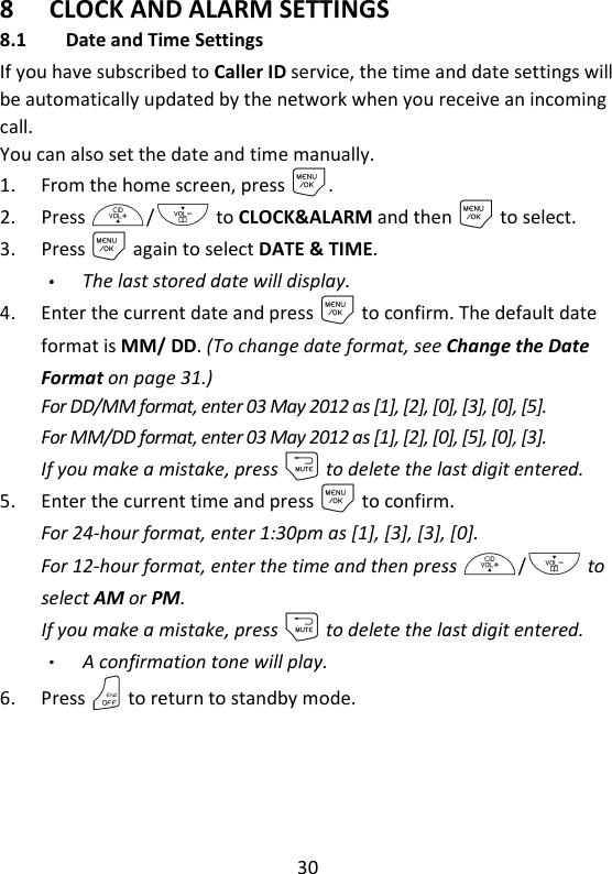 30   8 CLOCK AND ALARM SETTINGS 8.1 Date and Time Settings If you have subscribed to Caller ID service, the time and date settings will be automatically updated by the network when you receive an incoming call. You can also set the date and time manually. 1. From the home screen, press M. 2. Press +/- to CLOCK&amp;ALARM and then M to select. 3. Press M again to select DATE &amp; TIME. The last stored date will display. 4. Enter the current date and press M to confirm. The default date format is MM/ DD. (To change date format, see Change the Date Format on page 31.) For DD/MM format, enter 03 May 2012 as [1], [2], [0], [3], [0], [5]. For MM/DD format, enter 03 May 2012 as [1], [2], [0], [5], [0], [3]. If you make a mistake, press m to delete the last digit entered. 5. Enter the current time and press M to confirm.   For 24-hour format, enter 1:30pm as [1], [3], [3], [0]. For 12-hour format, enter the time and then press +/- to select AM or PM. If you make a mistake, press m to delete the last digit entered. A confirmation tone will play. 6. Press O to return to standby mode. 