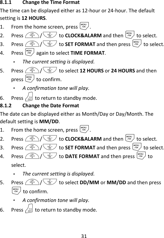 31   8.1.1 Change the Time Format The time can be displayed either as 12-hour or 24-hour. The default setting is 12 HOURS. 1. From the home screen, press M. 2. Press +/- to CLOCK&amp;ALARM and then M to select. 3. Press +/- to SET FORMAT and then press M to select. 4. Press M again to select TIME FORMAT. The current setting is displayed. 5. Press +/- to select 12 HOURS or 24 HOURS and then press M to confirm. A confirmation tone will play. 6. Press O to return to standby mode. 8.1.2 Change the Date Format The date can be displayed either as Month/Day or Day/Month. The default setting is MM/DD. 1. From the home screen, press M. 2. Press +/- to CLOCK&amp;ALARM and then M to select. 3. Press +/- to SET FORMAT and then press M to select. 4. Press +/- to DATE FORMAT and then press M to select. The current setting is displayed. 5. Press +/- to select DD/MM or MM/DD and then press M to confirm. A confirmation tone will play. 6. Press O to return to standby mode. 