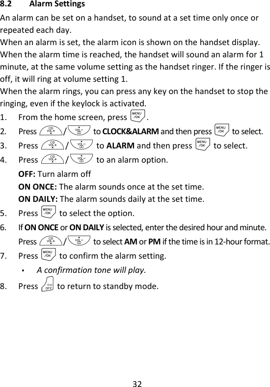 32   8.2 Alarm Settings An alarm can be set on a handset, to sound at a set time only once or repeated each day. When an alarm is set, the alarm icon is shown on the handset display. When the alarm time is reached, the handset will sound an alarm for 1 minute, at the same volume setting as the handset ringer. If the ringer is off, it will ring at volume setting 1. When the alarm rings, you can press any key on the handset to stop the ringing, even if the keylock is activated. 1. From the home screen, press M. 2. Press +/- to CLOCK&amp;ALARM and then press M to select. 3. Press +/- to ALARM and then press M to select. 4. Press +/- to an alarm option. OFF: Turn alarm off ON ONCE: The alarm sounds once at the set time. ON DAILY: The alarm sounds daily at the set time. 5. Press M to select the option. 6. If ON ONCE or ON DAILY is selected, enter the desired hour and minute. Press +/- to select AM or PM if the time is in 12-hour format. 7. Press M to confirm the alarm setting. A confirmation tone will play. 8. Press O to return to standby mode. 