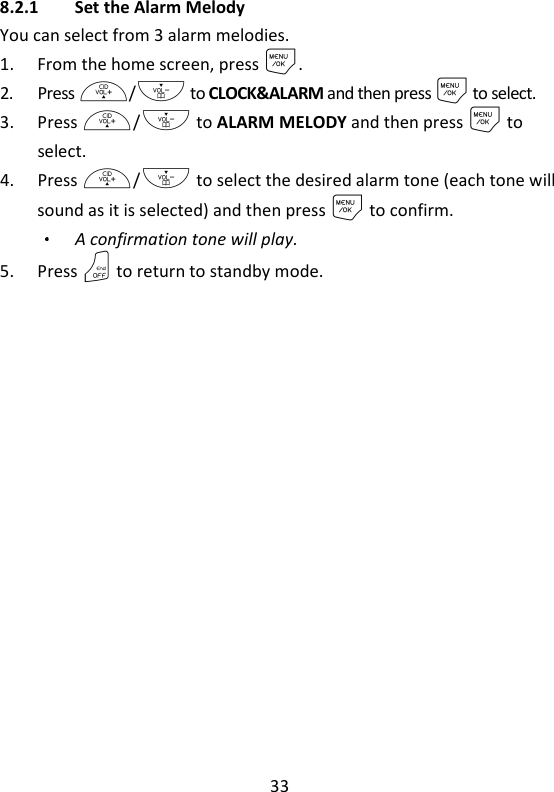 33   8.2.1 Set the Alarm Melody You can select from 3 alarm melodies. 1. From the home screen, press M. 2. Press +/- to CLOCK&amp;ALARM and then press M to select. 3. Press +/- to ALARM MELODY and then press M to select. 4. Press +/- to select the desired alarm tone (each tone will sound as it is selected) and then press M to confirm. A confirmation tone will play. 5. Press O to return to standby mode.   