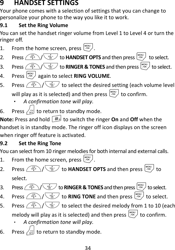 34   9 HANDSET SETTINGS Your phone comes with a selection of settings that you can change to personalize your phone to the way you like it to work. 9.1 Set the Ring Volume You can set the handset ringer volume from Level 1 to Level 4 or turn the ringer off. 1. From the home screen, press M. 2. Press +/- to HANDSET OPTS and then press M to select. 3. Press +/- to RINGER &amp; TONES and then press M to select. 4. Press M again to select RING VOLUME. 5. Press +/- to select the desired setting (each volume level will play as it is selected) and then press M to confirm. A confirmation tone will play. 6. Press O to return to standby mode. Note: Press and hold # to switch the ringer On and Off when the handset is in standby mode. The ringer off icon displays on the screen when ringer off feature is activated. 9.2 Set the Ring Tone   You can select from 10 ringer melodies for both internal and external calls. 1. From the home screen, press M. 2. Press +/- to HANDSET OPTS and then press M to select. 3. Press +/- to RINGER &amp; TONES and then press M to select. 4. Press +/- to RING TONE and then press M to select. 5. Press +/- to select the desired melody from 1 to 10 (each melody will play as it is selected) and then press M to confirm. A confirmation tone will play. 6. Press O to return to standby mode. 