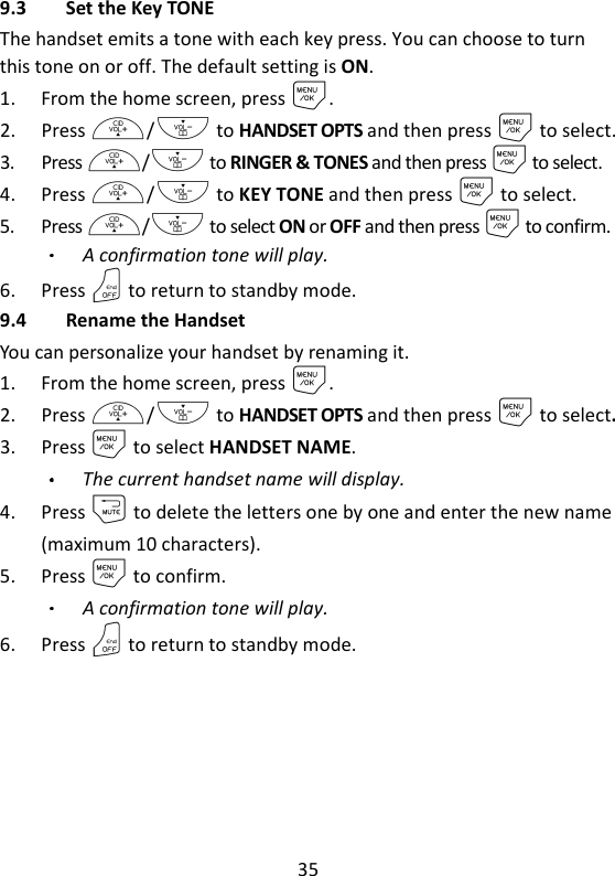 35   9.3 Set the Key TONE The handset emits a tone with each key press. You can choose to turn this tone on or off. The default setting is ON. 1. From the home screen, press M. 2. Press +/- to HANDSET OPTS and then press M to select. 3. Press +/- to RINGER &amp; TONES and then press M to select. 4. Press +/- to KEY TONE and then press M to select. 5. Press +/- to select ON or OFF and then press M to confirm. A confirmation tone will play. 6. Press O to return to standby mode. 9.4 Rename the Handset You can personalize your handset by renaming it. 1. From the home screen, press M. 2. Press +/- to HANDSET OPTS and then press M to select. 3. Press M to select HANDSET NAME. The current handset name will display. 4. Press m to delete the letters one by one and enter the new name (maximum 10 characters). 5. Press M to confirm. A confirmation tone will play.   6. Press O to return to standby mode. 