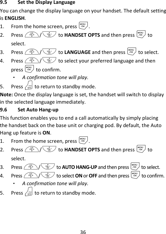 36   9.5 Set the Display Language You can change the display language on your handset. The default setting is ENGLISH. 1. From the home screen, press M. 2. Press +/- to HANDSET OPTS and then press M to select. 3. Press +/- to LANGUAGE and then press M to select. 4. Press +/- to select your preferred language and then press M to confirm. A confirmation tone will play. 5. Press O to return to standby mode. Note: Once the display language is set, the handset will switch to display in the selected language immediately. 9.6 Set Auto Hang-up This function enables you to end a call automatically by simply placing the handset back on the base unit or charging pod. By default, the Auto Hang up feature is ON. 1. From the home screen, press M. 2. Press +/- to HANDSET OPTS and then press M to select. 3. Press +/- to AUTO HANG-UP and then press M to select. 4. Press +/- to select ON or OFF and then press M to confirm. A confirmation tone will play. 5. Press O to return to standby mode.  