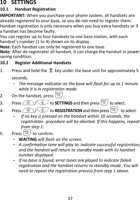 37   10 SETTINGS 10.1 Handset Registration IMPORTANT: When you purchase your phone system, all handsets are already registered to your base, so you do not need to register them. Handset registration is only necessary when you buy extra handsets or if a handset has become faulty. You can register up to four handsets to one base station, with each handset’s number (1 to 4) shown on its display. Note: Each handset can only be registered to one base. Note: After de-registrater all handset, it can charge the handset in power saving condition. 10.2 Register Additional Handsets 1. Press and hold the    key under the base unit for approximately 5 seconds. The message indicator on the base will flash for up to 1 minute while it is in registration mode. 2. On the handset, press M. 3. Press +/- to SETTINGS and then press M to select. 4. Press +/- to REGISTRATION and then press Mto select. If no key is pressed on the handset within 10 seconds, the registration procedure will be aborted. If this happens, repeat from step 1.  5. Press M to confirm. WAITING will flash on the screen.   A confirmation tone will play to indicate successful registration, and the handset will return to standby mode with its handset number displayed.   If no base is found, error tones are played to indicate failed registration and the handset returns to standby mode. You will need to repeat the registration process from step 1 above. 