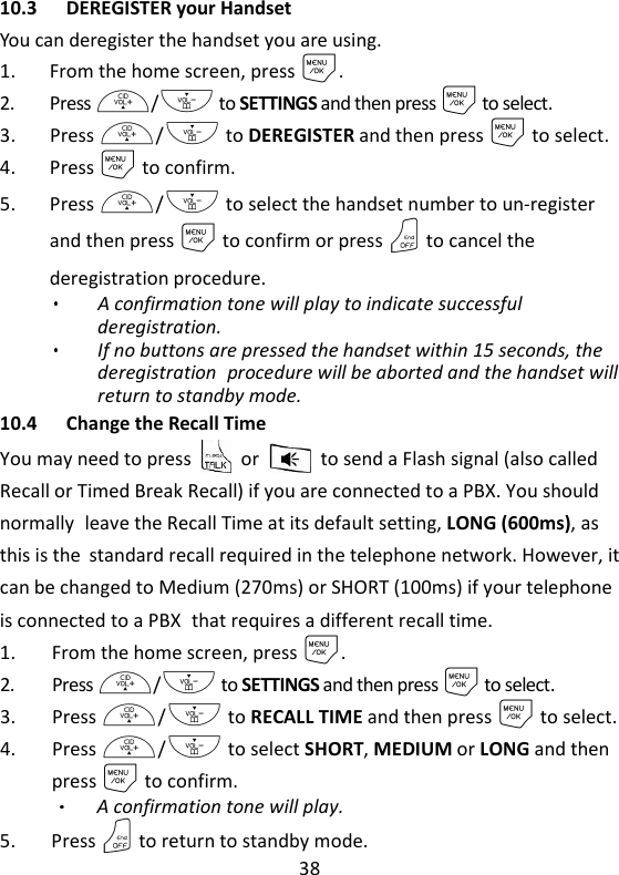 38   10.3 DEREGISTER your Handset You can deregister the handset you are using. 1. From the home screen, press M. 2. Press +/- to SETTINGS and then press M to select. 3. Press +/- to DEREGISTER and then press M to select. 4. Press M to confirm. 5. Press +/- to select the handset number to un-register and then press M to confirm or press O to cancel the deregistration procedure. A confirmation tone will play to indicate successful deregistration. If no buttons are pressed the handset within 15 seconds, the deregistration procedure will be aborted and the handset will return to standby mode. 10.4 Change the Recall Time You may need to press    or    to send a Flash signal (also called Recall or Timed Break Recall) if you are connected to a PBX. You should normally leave the Recall Time at its default setting, LONG (600ms), as this is the standard recall required in the telephone network. However, it can be changed to Medium (270ms) or SHORT (100ms) if your telephone is connected to a PBX that requires a different recall time. 1. From the home screen, press M. 2. Press +/- to SETTINGS and then press M to select. 3. Press +/- to RECALL TIME and then press M to select. 4. Press +/- to select SHORT, MEDIUM or LONG and then press M to confirm.   A confirmation tone will play. 5. Press O to return to standby mode. 