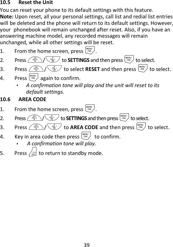 39   10.5 Reset the Unit You can reset your phone to its default settings with this feature. Note: Upon reset, all your personal settings, call list and redial list entries will be deleted and the phone will return to its default settings. However, your phonebook will remain unchanged after reset. Also, if you have an answering machine model, any recorded messages will remain unchanged, while all other settings will be reset. 1. From the home screen, press M. 2. Press +/- to SETTINGS and then press M to select. 3. Press +/- to select RESET and then press M to select. 4. Press M again to confirm.   A confirmation tone will play and the unit will reset to its default settings. 10.6 AREA CODE 1. From the home screen, press M. 2. Press +/- to SETTINGS and then press M to select. 3. Press +/- to AREA CODE and then press M to select. 4. Key in area code then press Mto confirm.   A confirmation tone will play. 5. Press O to return to standby mode.  