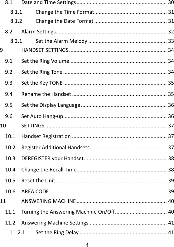 4   8.1 Date and Time Settings ............................................................. 30 8.1.1 Change the Time Format ................................................. 31 8.1.2 Change the Date Format ................................................. 31 8.2 Alarm Settings........................................................................... 32 8.2.1 Set the Alarm Melody ..................................................... 33 9 HANDSET SETTINGS .................................................................. 34 9.1 Set the Ring Volume ................................................................. 34 9.2 Set the Ring Tone ...................................................................... 34 9.3 Set the Key TONE ...................................................................... 35 9.4 Rename the Handset ................................................................ 35 9.5 Set the Display Language .......................................................... 36 9.6 Set Auto Hang-up...................................................................... 36 10 SETTINGS .................................................................................. 37 10.1 Handset Registration ................................................................ 37 10.2 Register Additional Handsets .................................................... 37 10.3 DEREGISTER your Handset ........................................................ 38 10.4 Change the Recall Time ............................................................ 38 10.5 Reset the Unit ........................................................................... 39 10.6 AREA CODE ............................................................................... 39 11 ANSWERING MACHINE ............................................................. 40 11.1 Turning the Answering Machine On/Off ................................... 40 11.2 Answering Machine Settings .................................................... 41 11.2.1 Set the Ring Delay ........................................................... 41 