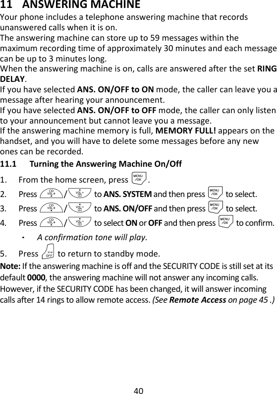 40   11 ANSWERING MACHINE Your phone includes a telephone answering machine that records unanswered calls when it is on.   The answering machine can store up to 59 messages within the maximum recording time of approximately 30 minutes and each message can be up to 3 minutes long.   When the answering machine is on, calls are answered after the set RING DELAY.   If you have selected ANS. ON/OFF to ON mode, the caller can leave you a message after hearing your announcement.   If you have selected ANS. ON/OFF to OFF mode, the caller can only listen to your announcement but cannot leave you a message. If the answering machine memory is full, MEMORY FULL! appears on the handset, and you will have to delete some messages before any new ones can be recorded. 11.1 Turning the Answering Machine On/Off 1. From the home screen, press M. 2. Press +/- to ANS. SYSTEM and then press M to select. 3. Press +/- to ANS. ON/OFF and then press M to select. 4. Press +/- to select ON or OFF and then press M to confirm. A confirmation tone will play. 5. Press O to return to standby mode. Note: If the answering machine is off and the SECURITY CODE is still set at its default 0000, the answering machine will not answer any incoming calls. However, if the SECURITY CODE has been changed, it will answer incoming calls after 14 rings to allow remote access. (See Remote Access on page 45 .)    