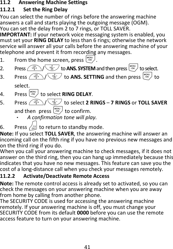 41   11.2 Answering Machine Settings 11.2.1 Set the Ring Delay You can select the number of rings before the answering machine answers a call and starts playing the outgoing message (OGM). You can set the delay from 2 to 7 rings, or TOLL SAVER. IMPORTANT: If your network voice messaging system is enabled, you must set your RING DELAY to less than 6 rings; otherwise the network service will answer all your calls before the answering machine of your telephone and prevent it from recording any messages. 1. From the home screen, press M. 2. Press +/- to ANS. SYSTEM and then press M to select. 3. Press +/- to ANS. SETTING and then press M to select. 4. Press M to select RING DELAY. 5. Press +/- to select 2 RINGS – 7 RINGS or TOLL SAVER and then press M to confirm. A confirmation tone will play.   6. Press O to return to standby mode. Note: If you select TOLL SAVER, the answering machine will answer an incoming call on the fifth ring if you have no previous new messages and on the third ring if you do.   When you call your answering machine to check messages, if it does not answer on the third ring, then you can hang up immediately because this indicates that you have no new messages. This feature can save you the cost of a long-distance call when you check your messages remotely.   11.2.2 Activate/Deactivate Remote Access Note: The remote control access is already set to activated, so you can check the messages on your answering machine when you are away from home by calling from another phone. The SECURITY CODE is used for accessing the answering machine remotely. If your answering machine is off, you must change your SECURITY CODE from its default 0000 before you can use the remote access feature to turn on your answering machine.   