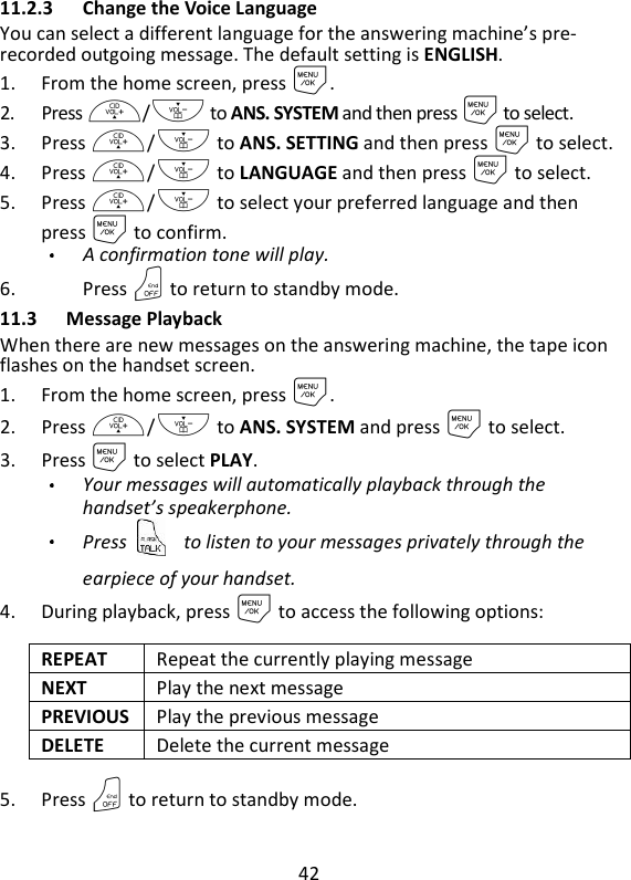 42   11.2.3 Change the Voice Language You can select a different language for the answering machine’s pre- recorded outgoing message. The default setting is ENGLISH.   1. From the home screen, press M. 2. Press +/- to ANS. SYSTEM and then press M to select. 3. Press +/- to ANS. SETTING and then press M to select. 4. Press +/- to LANGUAGE and then press M to select. 5. Press +/- to select your preferred language and then press M to confirm. A confirmation tone will play. 6. Press O to return to standby mode. 11.3 Message Playback When there are new messages on the answering machine, the tape icon flashes on the handset screen. 1. From the home screen, press M. 2. Press +/- to ANS. SYSTEM and press M to select. 3. Press M to select PLAY. Your messages will automatically playback through the handset’s speakerphone.   Press  to listen to your messages privately through the earpiece of your handset. 4. During playback, press M to access the following options: REPEAT  Repeat the currently playing message NEXT  Play the next message PREVIOUS Play the previous message DELETE  Delete the current message 5. Press O to return to standby mode.   