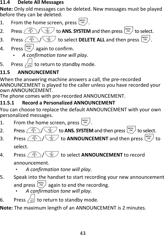 43   11.4 Delete All Messages Note: Only old messages can be deleted. New messages must be played before they can be deleted. 1. From the home screen, press M. 2. Press +/- to ANS. SYSTEM and then press M to select. 3. Press +/- to select DELETE ALL and then press M. 4. Press M again to confirm. A confirmation tone will play. 5. Press O to return to standby mode. 11.5 ANNOUNCEMENT When the answering machine answers a call, the pre-recorded ANNOUNCEMENT is played to the caller unless you have recorded your own ANNOUNCEMENT. The phone comes with pre-recorded ANNOUNCEMENT. 11.5.1 Record a Personalized ANNOUNCEMENT You can choose to replace the default ANNOUNCEMENT with your own personalized messages. 1. From the home screen, press M. 2. Press +/- to ANS. SYSTEM and then press M to select. 3. Press +/- to ANNOUNCEMENT and then press M to select. 4. Press +/- to select ANNOUNCEMENT to record announcement. A confirmation tone will play. 5. Speak into the handset to start recording your new announcement and press M again to end the recording.   A confirmation tone will play. 6. Press O to return to standby mode. Note: The maximum length of an ANNOUNCEMENT is 2 minutes.   