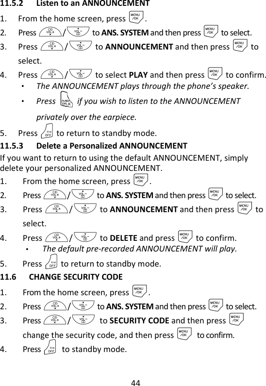 44   11.5.2 Listen to an ANNOUNCEMENT 1. From the home screen, press M. 2. Press +/- to ANS. SYSTEM and then press M to select. 3. Press +/- to ANNOUNCEMENT and then press M to select. 4. Press +/- to select PLAY and then press M to confirm. The ANNOUNCEMENT plays through the phone’s speaker.   Press    if you wish to listen to the ANNOUNCEMENT privately over the earpiece.   5. Press O to return to standby mode. 11.5.3 Delete a Personalized ANNOUNCEMENT If you want to return to using the default ANNOUNCEMENT, simply delete your personalized ANNOUNCEMENT. 1. From the home screen, press M. 2. Press +/- to ANS. SYSTEM and then press M to select. 3. Press +/- to ANNOUNCEMENT and then press M to select. 4. Press +/- to DELETE and press M to confirm.   The default pre-recorded ANNOUNCEMENT will play. 5. Press O to return to standby mode. 11.6 CHANGE SECURITY CODE 1. From the home screen, press M. 2. Press +/- to ANS. SYSTEM and then press M to select. 3. Press +/- to SECURITY CODE and then press M change the security code, and then press M to confirm. 4. Press O to standby mode. 