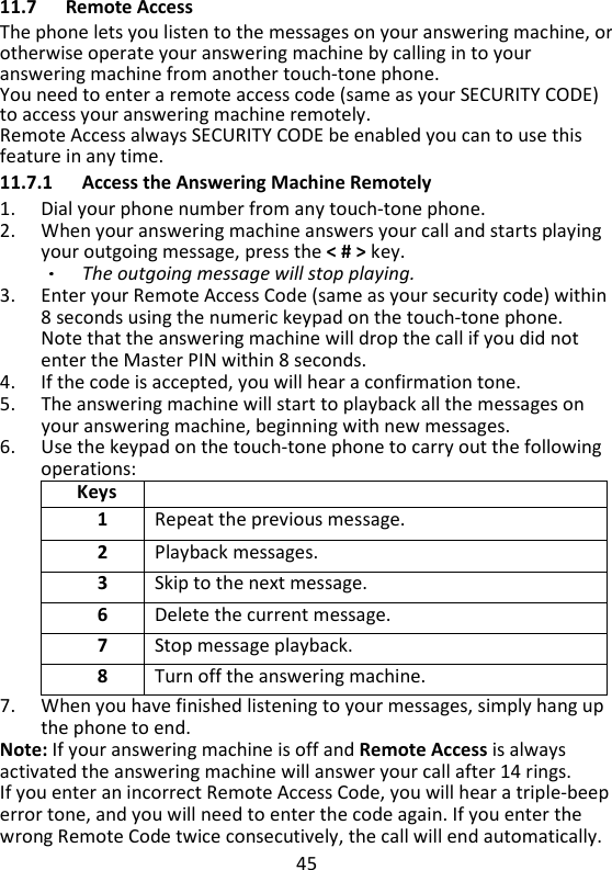 45   11.7 Remote Access The phone lets you listen to the messages on your answering machine, or otherwise operate your answering machine by calling in to your answering machine from another touch-tone phone.   You need to enter a remote access code (same as your SECURITY CODE) to access your answering machine remotely.     Remote Access always SECURITY CODE be enabled you can to use this feature in any time.   11.7.1 Access the Answering Machine Remotely 1. Dial your phone number from any touch-tone phone. 2. When your answering machine answers your call and starts playing your outgoing message, press the &lt; # &gt; key.   The outgoing message will stop playing. 3. Enter your Remote Access Code (same as your security code) within 8 seconds using the numeric keypad on the touch-tone phone.   Note that the answering machine will drop the call if you did not enter the Master PIN within 8 seconds.   4. If the code is accepted, you will hear a confirmation tone. 5. The answering machine will start to playback all the messages on your answering machine, beginning with new messages.   6. Use the keypad on the touch-tone phone to carry out the following operations: Keys  1 Repeat the previous message. 2 Playback messages. 3 Skip to the next message. 6 Delete the current message. 7 Stop message playback. 8 Turn off the answering machine. 7. When you have finished listening to your messages, simply hang up the phone to end. Note: If your answering machine is off and Remote Access is always activated the answering machine will answer your call after 14 rings. If you enter an incorrect Remote Access Code, you will hear a triple-beep error tone, and you will need to enter the code again. If you enter the wrong Remote Code twice consecutively, the call will end automatically. 