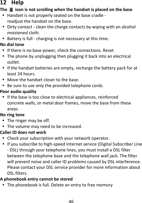 46    12 Help The icon is not scrolling when the handset is placed on the base  Handset is not properly seated on the base cradle - readjust the handset on the base.  Dirty contact - clean the charge contacts by wiping with an alcohol moistened cloth.  Battery is full - charging is not necessary at this time. No dial tone  If there is no base power, check the connections. Reset  The phone by unplugging then plugging it back into an electrical outlet.  If the handset batteries are empty, recharge the battery pack for at least 24 hours.  Move the handset closer to the base.  Be sure to use only the provided telephone cords. Poor audio quality  If the base is too close to electrical appliances, reinforced concrete walls, or metal door frames, move the base from these areas. No ring tone  The ringer may be off.  The volume may need to be increased. Caller ID does not work  Check your subscription with your network operator.  If you subscribe to high-speed Internet service (Digital Subscriber Line - DSL) through your telephone lines, you must install a DSL filter between the telephone base and the telephone wall jack. The filter will prevent noise and caller ID problems caused by DSL interference. Please contact your DSL service provider for more information about DSL filters. A phonebook entry cannot be stored  The phonebook is full. Delete an entry to free memory   