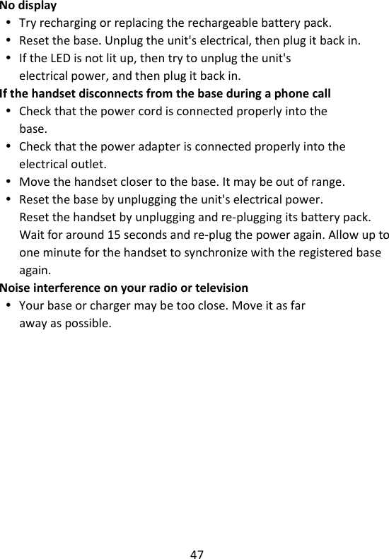 47   No display  Try recharging or replacing the rechargeable battery pack.  Reset the base. Unplug the unit&apos;s electrical, then plug it back in.  If the LED is not lit up, then try to unplug the unit&apos;s electrical power, and then plug it back in. If the handset disconnects from the base during a phone call  Check that the power cord is connected properly into the base.  Check that the power adapter is connected properly into the electrical outlet.  Move the handset closer to the base. It may be out of range.  Reset the base by unplugging the unit&apos;s electrical power. Reset the handset by unplugging and re-plugging its battery pack. Wait for around 15 seconds and re-plug the power again. Allow up to one minute for the handset to synchronize with the registered base again. Noise interference on your radio or television  Your base or charger may be too close. Move it as far away as possible.    