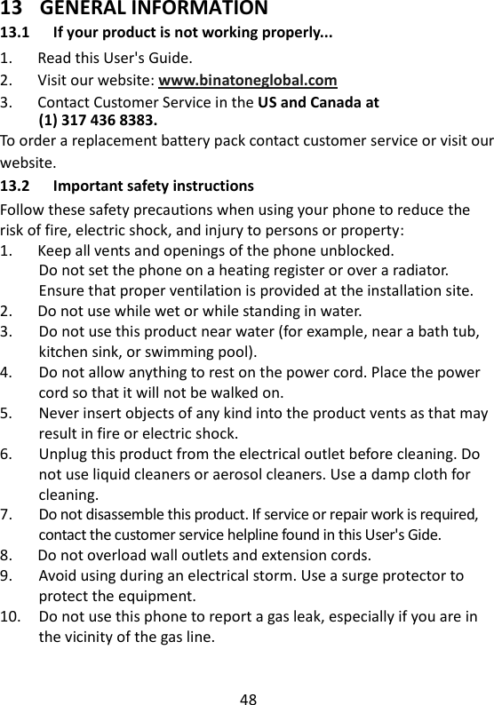 48   13 GENERAL INFORMATION 13.1 If your product is not working properly... 1.      Read this User&apos;s Guide. 2.      Visit our website: www.binatoneglobal.com 3.      Contact Customer Service in the US and Canada at (1) 317 436 8383. To order a replacement battery pack contact customer service or visit our website. 13.2 Important safety instructions Follow these safety precautions when using your phone to reduce the risk of fire, electric shock, and injury to persons or property: 1.      Keep all vents and openings of the phone unblocked. Do not set the phone on a heating register or over a radiator. Ensure that proper ventilation is provided at the installation site. 2.      Do not use while wet or while standing in water. 3.      Do not use this product near water (for example, near a bath tub, kitchen sink, or swimming pool). 4.      Do not allow anything to rest on the power cord. Place the power cord so that it will not be walked on. 5.    Never insert objects of any kind into the product vents as that may result in fire or electric shock. 6.      Unplug this product from the electrical outlet before cleaning. Do not use liquid cleaners or aerosol cleaners. Use a damp cloth for cleaning. 7.      Do not disassemble this product. If service or repair work is required, contact the customer service helpline found in this User&apos;s Gide. 8.      Do not overload wall outlets and extension cords. 9.      Avoid using during an electrical storm. Use a surge protector to protect the equipment. 10.    Do not use this phone to report a gas leak, especially if you are in the vicinity of the gas line.   