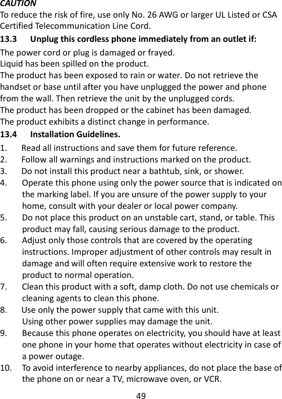 49   CAUTION To reduce the risk of fire, use only No. 26 AWG or larger UL Listed or CSA Certified Telecommunication Line Cord. 13.3 Unplug this cordless phone immediately from an outlet if: The power cord or plug is damaged or frayed. Liquid has been spilled on the product. The product has been exposed to rain or water. Do not retrieve the handset or base until after you have unplugged the power and phone from the wall. Then retrieve the unit by the unplugged cords. The product has been dropped or the cabinet has been damaged. The product exhibits a distinct change in performance.   13.4 Installation Guidelines. 1.      Read all instructions and save them for future reference. 2.      Follow all warnings and instructions marked on the product. 3.      Do not install this product near a bathtub, sink, or shower. 4.      Operate this phone using only the power source that is indicated on the marking label. If you are unsure of the power supply to your home, consult with your dealer or local power company. 5.      Do not place this product on an unstable cart, stand, or table. This product may fall, causing serious damage to the product. 6.      Adjust only those controls that are covered by the operating instructions. Improper adjustment of other controls may result in damage and will often require extensive work to restore the product to normal operation. 7.      Clean this product with a soft, damp cloth. Do not use chemicals or cleaning agents to clean this phone. 8.      Use only the power supply that came with this unit. Using other power supplies may damage the unit. 9.      Because this phone operates on electricity, you should have at least one phone in your home that operates without electricity in case of a power outage. 10.    To avoid interference to nearby appliances, do not place the base of the phone on or near a TV, microwave oven, or VCR. 