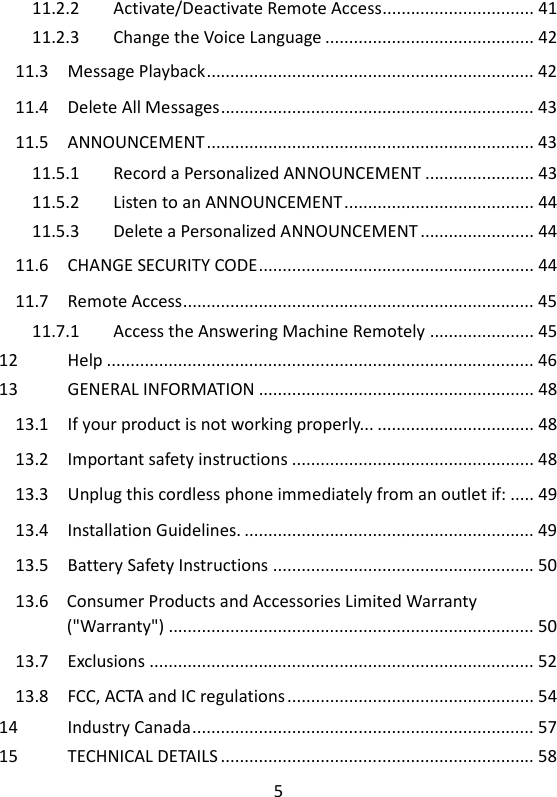 5   11.2.2 Activate/Deactivate Remote Access ................................ 41 11.2.3 Change the Voice Language ............................................ 42 11.3 Message Playback ..................................................................... 42 11.4 Delete All Messages .................................................................. 43 11.5 ANNOUNCEMENT ..................................................................... 43 11.5.1 Record a Personalized ANNOUNCEMENT ....................... 43 11.5.2 Listen to an ANNOUNCEMENT ........................................ 44 11.5.3 Delete a Personalized ANNOUNCEMENT ........................ 44 11.6 CHANGE SECURITY CODE .......................................................... 44 11.7 Remote Access .......................................................................... 45 11.7.1 Access the Answering Machine Remotely ...................... 45 12 Help .......................................................................................... 46 13 GENERAL INFORMATION .......................................................... 48 13.1 If your product is not working properly... ................................. 48 13.2 Important safety instructions ................................................... 48 13.3 Unplug this cordless phone immediately from an outlet if: ..... 49 13.4 Installation Guidelines. ............................................................. 49 13.5 Battery Safety Instructions ....................................................... 50 13.6 Consumer Products and Accessories Limited Warranty (&quot;Warranty&quot;) ............................................................................. 50 13.7 Exclusions ................................................................................. 52 13.8 FCC, ACTA and IC regulations .................................................... 54 14 Industry Canada ........................................................................ 57 15 TECHNICAL DETAILS .................................................................. 58 