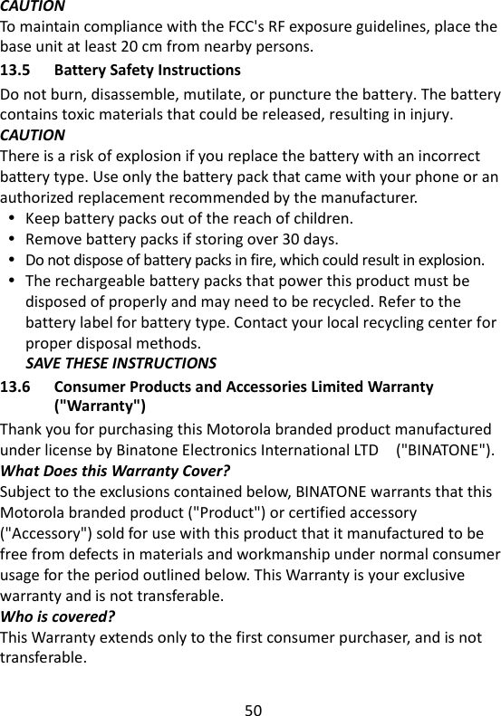 50   CAUTION To maintain compliance with the FCC&apos;s RF exposure guidelines, place the base unit at least 20 cm from nearby persons. 13.5 Battery Safety Instructions Do not burn, disassemble, mutilate, or puncture the battery. The battery contains toxic materials that could be released, resulting in injury. CAUTION There is a risk of explosion if you replace the battery with an incorrect battery type. Use only the battery pack that came with your phone or an authorized replacement recommended by the manufacturer.  Keep battery packs out of the reach of children.  Remove battery packs if storing over 30 days.  Do not dispose of battery packs in fire, which could result in explosion.  The rechargeable battery packs that power this product must be disposed of properly and may need to be recycled. Refer to the battery label for battery type. Contact your local recycling center for proper disposal methods. SAVE THESE INSTRUCTIONS 13.6 Consumer Products and Accessories Limited Warranty (&quot;Warranty&quot;) Thank you for purchasing this Motorola branded product manufactured under license by Binatone Electronics International LTD    (&quot;BINATONE&quot;). What Does this Warranty Cover? Subject to the exclusions contained below, BINATONE warrants that this Motorola branded product (&quot;Product&quot;) or certified accessory (&quot;Accessory&quot;) sold for use with this product that it manufactured to be free from defects in materials and workmanship under normal consumer usage for the period outlined below. This Warranty is your exclusive warranty and is not transferable. Who is covered? This Warranty extends only to the first consumer purchaser, and is not transferable.    