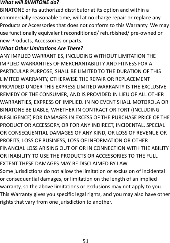 51   What will BINATONE do? BINATONE or its authorized distributor at its option and within a commercially reasonable time, will at no charge repair or replace any Products or Accessories that does not conform to this Warranty. We may use functionally equivalent reconditioned/ refurbished/ pre-owned or new Products, Accessories or parts. What Other Limitations Are There? ANY IMPLIED WARRANTIES, INCLUDING WITHOUT LIMITATION THE IMPLIED WARRANTIES OF MERCHANTABILITY AND FITNESS FOR A PARTICULAR PURPOSE, SHALL BE LIMITED TO THE DURATION OF THIS LIMITED WARRANTY, OTHERWISE THE REPAIR OR REPLACEMENT PROVIDED UNDER THIS EXPRESS LIMITED WARRANTY IS THE EXCLUSIVE REMEDY OF THE CONSUMER, AND IS PROVIDED IN LIEU OF ALL OTHER WARRANTIES, EXPRESS OF IMPLIED. IN NO EVENT SHALL MOTOROLA OR BINATONE BE LIABLE, WHETHER IN CONTRACT OR TORT (INCLUDING NEGLIGENCE) FOR DAMAGES IN EXCESS OF THE PURCHASE PRICE OF THE PRODUCT OR ACCESSORY, OR FOR ANY INDIRECT, INCIDENTAL, SPECIAL OR CONSEQUENTIAL DAMAGES OF ANY KIND, OR LOSS OF REVENUE OR PROFITS, LOSS OF BUSINESS, LOSS OF INFORMATION OR OTHER FINANCIAL LOSS ARISING OUT OF OR IN CONNECTION WITH THE ABILITY OR INABILITY TO USE THE PRODUCTS OR ACCESSORIES TO THE FULL EXTENT THESE DAMAGES MAY BE DISCLAIMED BY LAW. Some jurisdictions do not allow the limitation or exclusion of incidental or consequential damages, or limitation on the length of an implied warranty, so the above limitations or exclusions may not apply to you. This Warranty gives you specific legal rights, and you may also have other rights that vary from one jurisdiction to another.    