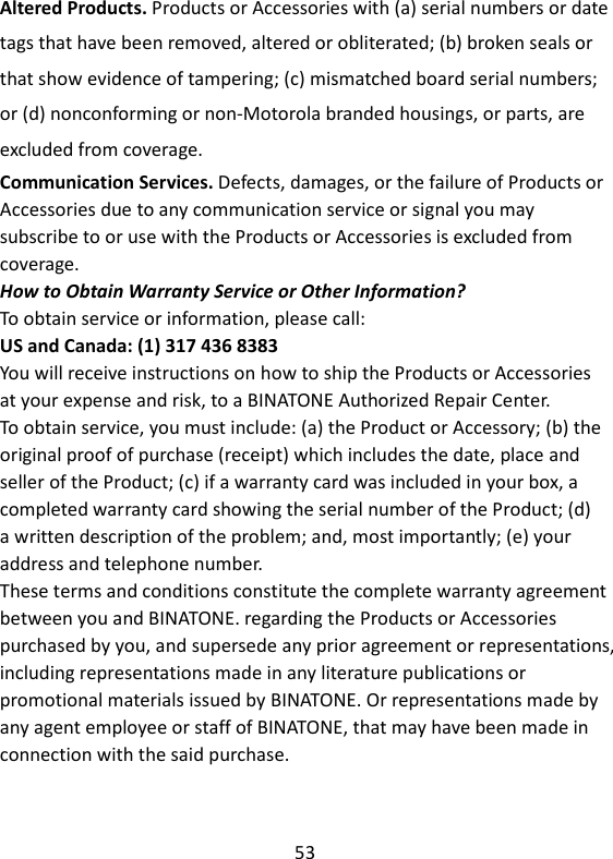 53   Altered Products. Products or Accessories with (a) serial numbers or date tags that have been removed, altered or obliterated; (b) broken seals or that show evidence of tampering; (c) mismatched board serial numbers; or (d) nonconforming or non-Motorola branded housings, or parts, are excluded from coverage. Communication Services. Defects, damages, or the failure of Products or Accessories due to any communication service or signal you may subscribe to or use with the Products or Accessories is excluded from coverage. How to Obtain Warranty Service or Other Information? To obtain service or information, please call: US and Canada: (1) 317 436 8383 You will receive instructions on how to ship the Products or Accessories at your expense and risk, to a BINATONE Authorized Repair Center. To obtain service, you must include: (a) the Product or Accessory; (b) the original proof of purchase (receipt) which includes the date, place and seller of the Product; (c) if a warranty card was included in your box, a completed warranty card showing the serial number of the Product; (d) a written description of the problem; and, most importantly; (e) your address and telephone number. These terms and conditions constitute the complete warranty agreement between you and BINATONE. regarding the Products or Accessories purchased by you, and supersede any prior agreement or representations, including representations made in any literature publications or promotional materials issued by BINATONE. Or representations made by any agent employee or staff of BINATONE, that may have been made in connection with the said purchase.   