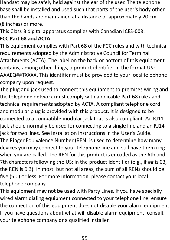 55   Handset may be safely held against the ear of the user. The telephone base shall be installed and used such that parts of the user&apos;s body other than the hands are maintained at a distance of approximately 20 cm   (8 inches) or more. This Class B digital apparatus complies with Canadian ICES-003. FCC Part 68 and ACTA This equipment complies with Part 68 of the FCC rules and with technical requirements adopted by the Administrative Council for Terminal Attachments (ACTA). The label on the back or bottom of this equipment contains, among other things, a product identifier in the format US: AAAEQ##TXXXX. This identifier must be provided to your local telephone company upon request. The plug and jack used to connect this equipment to premises wiring and the telephone network must comply with applicable Part 68 rules and technical requirements adopted by ACTA. A compliant telephone cord and modular plug is provided with this product. It is designed to be connected to a compatible modular jack that is also compliant. An RJ11 jack should normally be used for connecting to a single line and an RJ14 jack for two lines. See Installation Instructions in the User&apos;s Guide. The Ringer Equivalence Number (REN) is used to determine how many devices you may connect to your telephone line and still have them ring when you are called. The REN for this product is encoded as the 6th and 7th characters following the US: in the product identifier (e.g., if ## is 03, the REN is 0.3). In most, but not all areas, the sum of all RENs should be five (5.0) or less. For more information, please contact your local telephone company. This equipment may not be used with Party Lines. If you have specially wired alarm dialing equipment connected to your telephone line, ensure the connection of this equipment does not disable your alarm equipment. If you have questions about what will disable alarm equipment, consult your telephone company or a qualified installer.    