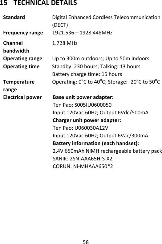 58   15 TECHNICAL DETAILS  Standard  Digital Enhanced Cordless Telecommunication (DECT) Frequency range  1921.536 – 1928.448MHz Channel bandwidth 1.728 MHz Operating range  Up to 300m outdoors; Up to 50m indoors Operating time  Standby: 230 hours; Talking: 13 hours Battery charge time: 15 hours Temperature range Operating: 0oC to 40oC; Storage: -20oC to 50oC Electrical power  Base unit power adapter: Ten Pao: S005IU0600050 Input 120Vac 60Hz; Output 6Vdc/500mA.   Charger unit power adapter: Ten Pao: U060030A12V   Input 120Vac 60Hz; Output 6Vac/300mA. Battery information (each handset): 2.4V 650mAh NiMH rechargeable battery pack SANIK: 2SN-AAA65H-S-X2 CORUN: Ni-MHAAA650*2  