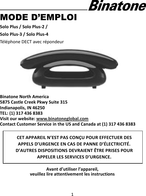 1      MODE D’EMPLOI Solo Plus / Solo Plus-2 / Solo Plus-3 / Solo Plus-4 Téléphone DECT avec répondeur          Binatone North America 5875 Castle Creek Pkwy Suite 315 Indianapolis, IN 46250 TEL: (1) 317 436 8383 Visit our website: www.binatoneglobal.com Contact Customer Service in the US and Canada at (1) 317 436 8383         Avant d’utiliser l’appareil,   veuillez lire attentivement les instructions CET APPAREIL N’EST PAS CONÇU POUR EFFECTUER DES APPELS D’URGENCE EN CAS DE PANNE D’ÉLECTRICITÉ. D’AUTRES DISPOSITIONS DEVRAIENT ÊTRE PRISES POUR APPELER LES SERVICES D’URGENCE.  