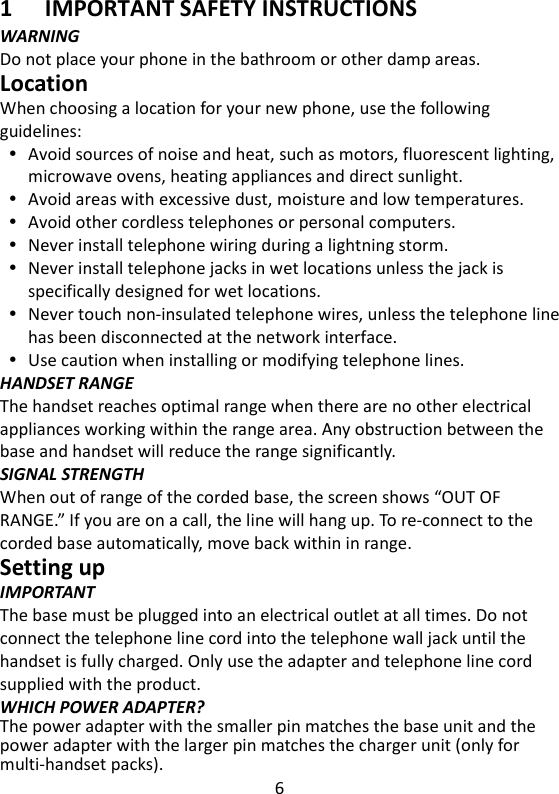 6   1 IMPORTANT SAFETY INSTRUCTIONS WARNING Do not place your phone in the bathroom or other damp areas. Location When choosing a location for your new phone, use the following guidelines:  Avoid sources of noise and heat, such as motors, fluorescent lighting, microwave ovens, heating appliances and direct sunlight.  Avoid areas with excessive dust, moisture and low temperatures.  Avoid other cordless telephones or personal computers.  Never install telephone wiring during a lightning storm.  Never install telephone jacks in wet locations unless the jack is specifically designed for wet locations.  Never touch non-insulated telephone wires, unless the telephone line has been disconnected at the network interface.  Use caution when installing or modifying telephone lines. HANDSET RANGE The handset reaches optimal range when there are no other electrical appliances working within the range area. Any obstruction between the base and handset will reduce the range significantly. SIGNAL STRENGTH When out of range of the corded base, the screen shows “OUT OF RANGE.” If you are on a call, the line will hang up. To re-connect to the corded base automatically, move back within in range.   Setting up IMPORTANT The base must be plugged into an electrical outlet at all times. Do not connect the telephone line cord into the telephone wall jack until the handset is fully charged. Only use the adapter and telephone line cord supplied with the product. WHICH POWER ADAPTER? The power adapter with the smaller pin matches the base unit and the power adapter with the larger pin matches the charger unit (only for multi-handset packs). 