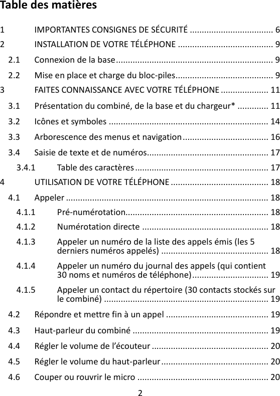 2   Table des matières  1 IMPORTANTES CONSIGNES DE SÉCURITÉ ................................... 6 2 INSTALLATION DE VOTRE TÉLÉPHONE ........................................ 9 2.1 Connexion de la base .................................................................. 9 2.2 Mise en place et charge du bloc-piles ......................................... 9 3 FAITES CONNAISSANCE AVEC VOTRE TÉLÉPHONE .................... 11 3.1 Présentation du combiné, de la base et du chargeur* ............. 11 3.2 Icônes et symboles ................................................................... 14 3.3 Arborescence des menus et navigation .................................... 16 3.4 Saisie de texte et de numéros ................................................... 17 3.4.1 Table des caractères ........................................................ 17 4 UTILISATION DE VOTRE TÉLÉPHONE ......................................... 18 4.1 Appeler ..................................................................................... 18 4.1.1 Pré-numérotation............................................................ 18 4.1.2 Numérotation directe ..................................................... 18 4.1.3 Appeler un numéro de la liste des appels émis (les 5 derniers numéros appelés) ............................................. 18 4.1.4 Appeler un numéro du journal des appels (qui contient 30 noms et numéros de téléphone) ................................ 19 4.1.5 Appeler un contact du répertoire (30 contacts stockés sur le combiné) ..................................................................... 19 4.2 Répondre et mettre fin à un appel ........................................... 19 4.3 Haut-parleur du combiné ......................................................... 19 4.4 Régler le volume de l’écouteur ................................................. 20 4.5 Régler le volume du haut-parleur ............................................. 20 4.6 Couper ou rouvrir le micro ....................................................... 20 