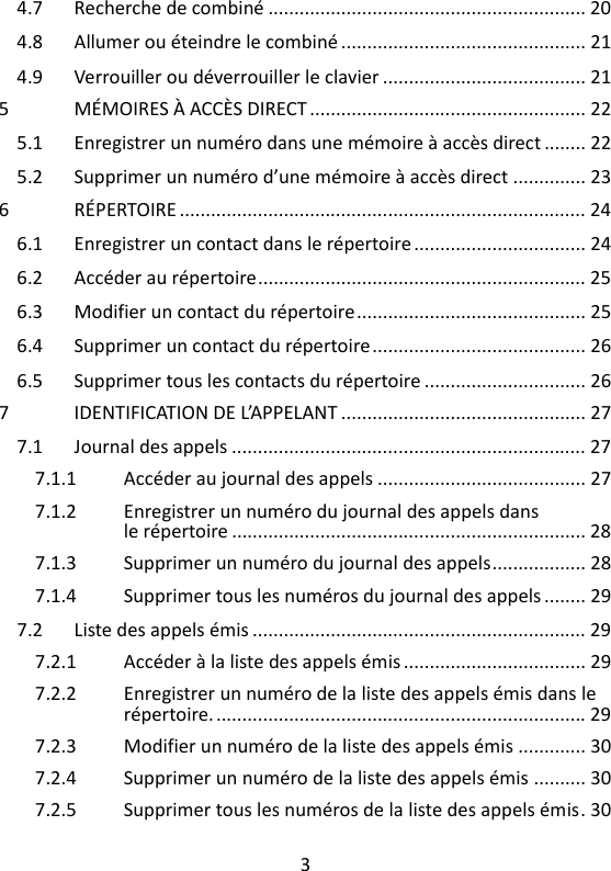 3   4.7 Recherche de combiné ............................................................. 20 4.8 Allumer ou éteindre le combiné ............................................... 21 4.9 Verrouiller ou déverrouiller le clavier ....................................... 21 5 MÉMOIRES À ACCÈS DIRECT ..................................................... 22 5.1 Enregistrer un numéro dans une mémoire à accès direct ........ 22 5.2 Supprimer un numéro d’une mémoire à accès direct .............. 23 6 RÉPERTOIRE .............................................................................. 24 6.1 Enregistrer un contact dans le répertoire ................................. 24 6.2 Accéder au répertoire ............................................................... 25 6.3 Modifier un contact du répertoire ............................................ 25 6.4 Supprimer un contact du répertoire ......................................... 26 6.5 Supprimer tous les contacts du répertoire ............................... 26 7 IDENTIFICATION DE L’APPELANT ............................................... 27 7.1 Journal des appels .................................................................... 27 7.1.1 Accéder au journal des appels ........................................ 27 7.1.2 Enregistrer un numéro du journal des appels dans le répertoire .................................................................... 28 7.1.3 Supprimer un numéro du journal des appels .................. 28 7.1.4 Supprimer tous les numéros du journal des appels ........ 29 7.2 Liste des appels émis ................................................................ 29 7.2.1 Accéder à la liste des appels émis ................................... 29 7.2.2 Enregistrer un numéro de la liste des appels émis dans le répertoire. ....................................................................... 29 7.2.3 Modifier un numéro de la liste des appels émis ............. 30 7.2.4 Supprimer un numéro de la liste des appels émis .......... 30 7.2.5 Supprimer tous les numéros de la liste des appels émis . 30 