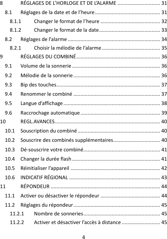 4   8 RÉGLAGES DE L’HORLOGE ET DE L’ALARME .............................. 31 8.1 Réglages de la date et de l’heure .............................................. 31 8.1.1 Changer le format de l’heure .......................................... 32 8.1.2 Changer le format de la date ........................................... 33 8.2 Réglages de l’alarme ................................................................. 34 8.2.1 Choisir la mélodie de l’alarme ......................................... 35 9 RÉGLAGES DU COMBINÉ ........................................................... 36 9.1 Volume de la sonnerie .............................................................. 36 9.2 Mélodie de la sonnerie ............................................................. 36 9.3 Bip des touches......................................................................... 37 9.4 Renommer le combiné ............................................................. 37 9.5 Langue d’affichage .................................................................... 38 9.6 Raccrochage automatique ........................................................ 39 10 REGL.AVANCES .......................................................................... 40 10.1 Souscription du combiné .......................................................... 40 10.2 Souscrire des combinés supplémentaires ................................. 40 10.3 Dé-souscrire votre combiné...................................................... 41 10.4 Changer la durée flash .............................................................. 41 10.5 Réinitialiser l’appareil ............................................................... 42 10.6 INDICATIF RÉGIONAL ................................................................ 43 11 RÉPONDEUR ............................................................................. 44 11.1 Activer ou désactiver le répondeur .......................................... 44 11.2 Réglages du répondeur ............................................................. 45 11.2.1 Nombre de sonneries ...................................................... 45 11.2.2 Activer et désactiver l’accès à distance ........................... 45 