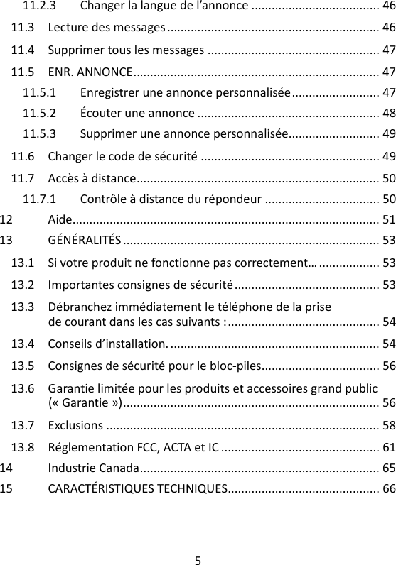 5   11.2.3 Changer la langue de l’annonce ...................................... 46 11.3 Lecture des messages ............................................................... 46 11.4 Supprimer tous les messages ................................................... 47 11.5 ENR. ANNONCE ......................................................................... 47 11.5.1 Enregistrer une annonce personnalisée .......................... 47 11.5.2 Écouter une annonce ...................................................... 48 11.5.3 Supprimer une annonce personnalisée........................... 49 11.6 Changer le code de sécurité ..................................................... 49 11.7 Accès à distance ........................................................................ 50 11.7.1 Contrôle à distance du répondeur .................................. 50 12 Aide........................................................................................... 51 13 GÉNÉRALITÉS ............................................................................ 53 13.1 Si votre produit ne fonctionne pas correctement… .................. 53 13.2 Importantes consignes de sécurité ........................................... 53 13.3 Débranchez immédiatement le téléphone de la prise de courant dans les cas suivants : ............................................. 54 13.4 Conseils d’installation. .............................................................. 54 13.5 Consignes de sécurité pour le bloc-piles................................... 56 13.6 Garantie limitée pour les produits et accessoires grand public (« Garantie ») ............................................................................ 56 13.7 Exclusions ................................................................................. 58 13.8 Réglementation FCC, ACTA et IC ............................................... 61 14 Industrie Canada ....................................................................... 65 15 CARACTÉRISTIQUES TECHNIQUES............................................. 66  