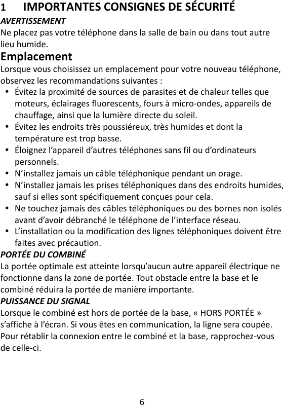 6   1 IMPORTANTES CONSIGNES DE SÉCURITÉ AVERTISSEMENT Ne placez pas votre téléphone dans la salle de bain ou dans tout autre lieu humide. Emplacement Lorsque vous choisissez un emplacement pour votre nouveau téléphone, observez les recommandations suivantes :  Évitez la proximité de sources de parasites et de chaleur telles que moteurs, éclairages fluorescents, fours à micro-ondes, appareils de chauffage, ainsi que la lumière directe du soleil.  Évitez les endroits très poussiéreux, très humides et dont la température est trop basse.  Éloignez l’appareil d’autres téléphones sans fil ou d’ordinateurs personnels.  N’installez jamais un câble téléphonique pendant un orage.  N’installez jamais les prises téléphoniques dans des endroits humides, sauf si elles sont spécifiquement conçues pour cela.  Ne touchez jamais des câbles téléphoniques ou des bornes non isolés avant d’avoir débranché le téléphone de l’interface réseau.  L’installation ou la modification des lignes téléphoniques doivent être faites avec précaution. PORTÉE DU COMBINÉ La portée optimale est atteinte lorsqu’aucun autre appareil électrique ne fonctionne dans la zone de portée. Tout obstacle entre la base et le combiné réduira la portée de manière importante. PUISSANCE DU SIGNAL Lorsque le combiné est hors de portée de la base, « HORS PORTÉE » s’affiche à l’écran. Si vous êtes en communication, la ligne sera coupée. Pour rétablir la connexion entre le combiné et la base, rapprochez-vous de celle-ci.   