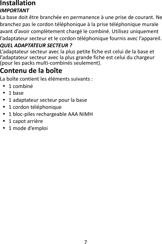 7   Installation IMPORTANT La base doit être branchée en permanence à une prise de courant. Ne branchez pas le cordon téléphonique à la prise téléphonique murale avant d’avoir complètement chargé le combiné. Utilisez uniquement l’adaptateur secteur et le cordon téléphonique fournis avec l’appareil. QUEL ADAPTATEUR SECTEUR ? L’adaptateur secteur avec la plus petite fiche est celui de la base et l’adaptateur secteur avec la plus grande fiche est celui du chargeur (pour les packs multi-combinés seulement). Contenu de la boîte La boîte contient les éléments suivants :  1 combiné  1 base  1 adaptateur secteur pour la base  1 cordon téléphonique  1 bloc-piles rechargeable AAA NiMH  1 capot arrière  1 mode d’emploi 