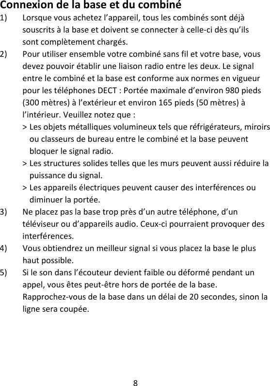 8   Connexion de la base et du combiné 1) Lorsque vous achetez l’appareil, tous les combinés sont déjà souscrits à la base et doivent se connecter à celle-ci dès qu’ils sont complètement chargés. 2) Pour utiliser ensemble votre combiné sans fil et votre base, vous devez pouvoir établir une liaison radio entre les deux. Le signal entre le combiné et la base est conforme aux normes en vigueur pour les téléphones DECT : Portée maximale d’environ 980 pieds (300 mètres) à l’extérieur et environ 165 pieds (50 mètres) à l’intérieur. Veuillez notez que : &gt; Les objets métalliques volumineux tels que réfrigérateurs, miroirs ou classeurs de bureau entre le combiné et la base peuvent bloquer le signal radio. &gt; Les structures solides telles que les murs peuvent aussi réduire la puissance du signal. &gt; Les appareils électriques peuvent causer des interférences ou diminuer la portée. 3) Ne placez pas la base trop près d’un autre téléphone, d’un téléviseur ou d’appareils audio. Ceux-ci pourraient provoquer des interférences. 4) Vous obtiendrez un meilleur signal si vous placez la base le plus haut possible. 5) Si le son dans l’écouteur devient faible ou déformé pendant un appel, vous êtes peut-être hors de portée de la base. Rapprochez-vous de la base dans un délai de 20 secondes, sinon la ligne sera coupée. 